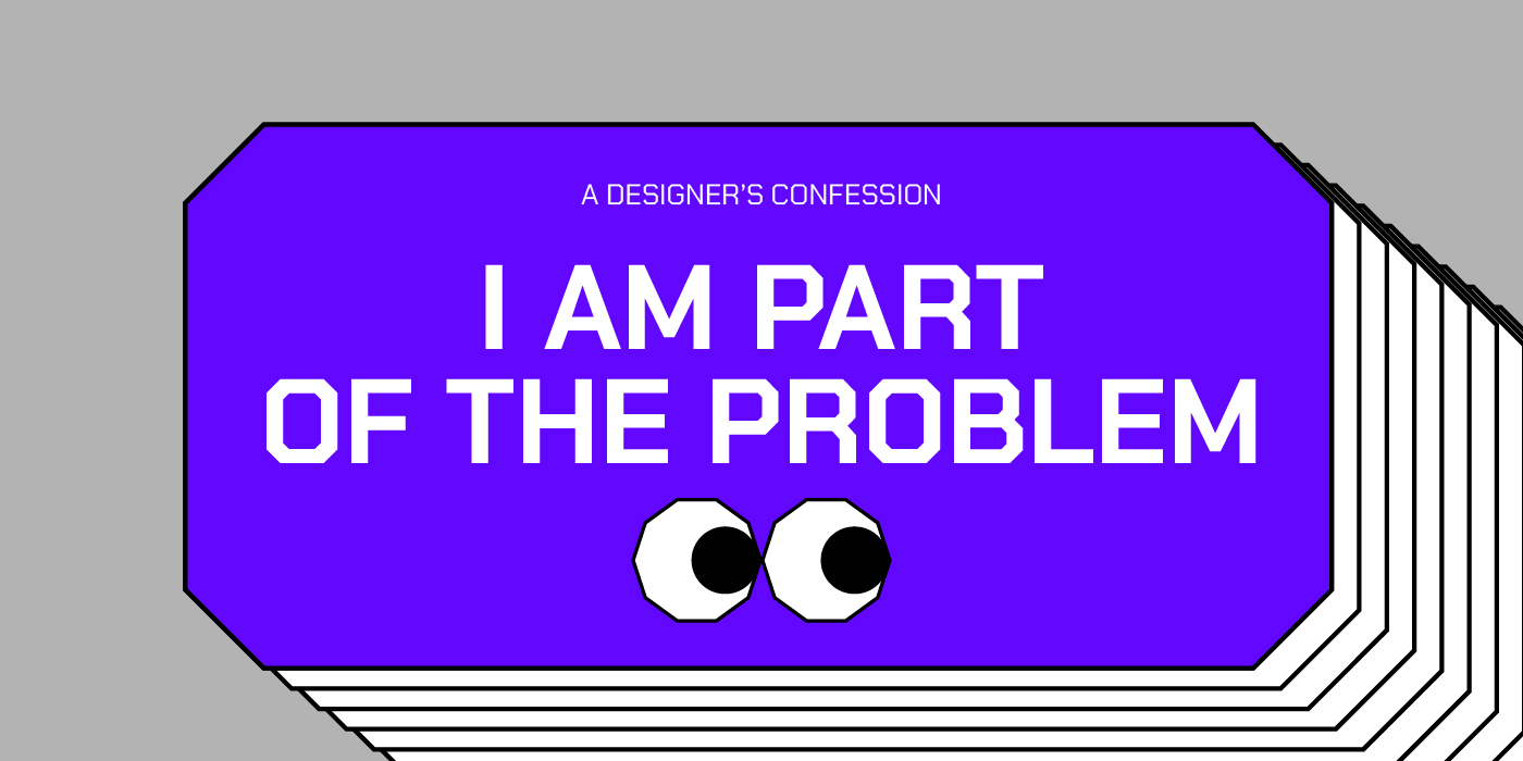 I am Part of the Problem (A Designer’s Confession)